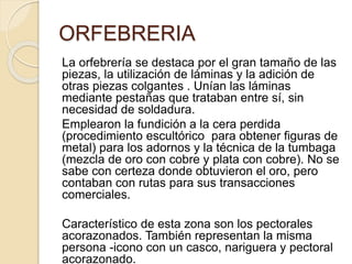 ORFEBRERIA
La orfebrería se destaca por el gran tamaño de las
piezas, la utilización de láminas y la adición de
otras piezas colgantes . Unían las láminas
mediante pestañas que trataban entre sí, sin
necesidad de soldadura.
Emplearon la fundición a la cera perdida
(procedimiento escultórico para obtener figuras de
metal) para los adornos y la técnica de la tumbaga
(mezcla de oro con cobre y plata con cobre). No se
sabe con certeza donde obtuvieron el oro, pero
contaban con rutas para sus transacciones
comerciales.
Característico de esta zona son los pectorales
acorazonados. También representan la misma
persona -icono con un casco, nariguera y pectoral
acorazonado.
 