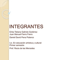 INTEGRANTES
Erika Tatiana Galindo Gutiérrez
Juan Manuel Fierro Fierro
Daniel David Pena Polanco
Lic. En educación artística y cultural
Primer semestre
Prof. Rocio de las Mercedes
 