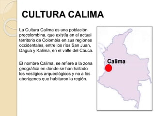 CULTURA CALIMA
La Cultura Calima es una población
precolombina, que existía en el actual
territorio de Colombia en sus regiones
occidentales, entre los ríos San Juan,
Dagua y Kalima, en el valle del Cauca.
El nombre Calima, se refiere a la zona
geográfica en donde se han hallado
los vestigios arqueológicos y no a los
aborígenes que habitaron la región.
 