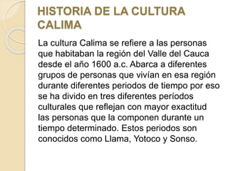HISTORIA DE LA CULTURA
CALIMA
La cultura Calima se refiere a las personas
que habitaban la región del Valle del Cauca
desde el año 1600 a.c. Abarca a diferentes
grupos de personas que vivían en esa región
durante diferentes periodos de tiempo por eso
se ha divido en tres diferentes períodos
culturales que reflejan con mayor exactitud
las personas que la componen durante un
tiempo determinado. Estos periodos son
conocidos como Llama, Yotoco y Sonso.
 