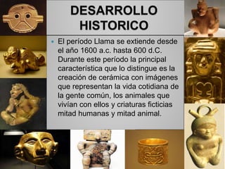 DESARROLLO
HISTORICO
 El período Llama se extiende desde
el año 1600 a.c. hasta 600 d.C.
Durante este período la principal
característica que lo distingue es la
creación de cerámica con imágenes
que representan la vida cotidiana de
la gente común, los animales que
vivían con ellos y criaturas ficticias
mitad humanas y mitad animal.
 