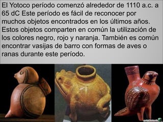 El Yotoco período comenzó alrededor de 1110 a.c. a
65 dC Este período es fácil de reconocer por
muchos objetos encontrados en los últimos años.
Estos objetos comparten en común la utilización de
los colores negro, rojo y naranja. También es común
encontrar vasijas de barro con formas de aves o
ranas durante este período.
 