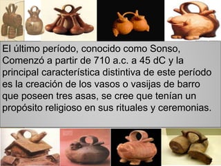 El último período, conocido como Sonso,
Comenzó a partir de 710 a.c. a 45 dC y la
principal característica distintiva de este período
es la creación de los vasos o vasijas de barro
que poseen tres asas, se cree que tenían un
propósito religioso en sus rituales y ceremonias.
 