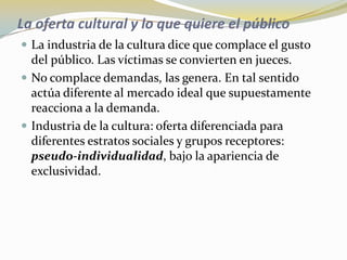 La oferta cultural y lo que quiere el públicoLa industria de la cultura dice que complace el gusto del público. Las víctimas se convierten en jueces. No complace demandas, las genera. En tal sentido actúa diferente al mercado ideal que supuestamente reacciona a la demanda.Industria de la cultura: oferta diferenciada para diferentes estratos sociales y grupos receptores: pseudo-individualidad, bajo la apariencia de exclusividad.