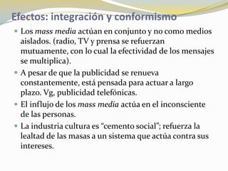 Efectos: integración y conformismoLos mass media actúan en conjunto y no como medios aislados. (radio, TV y prensa se refuerzan mutuamente, con lo cual la efectividad de los mensajes se multiplica).A pesar de que la publicidad se renueva constantemente, está pensada para actuar a largo plazo. Vg, publicidad telefónicas.El influjo de los mass media actúa en el inconsciente de las personas.La industria cultura es “cemento social”; refuerza la lealtad de las masas a un sistema que actúa contra sus intereses. 