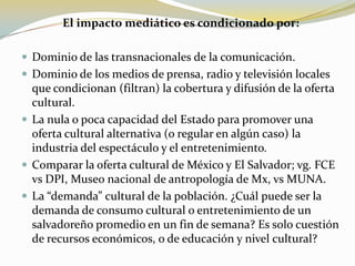 El impacto mediático es condicionado por:Dominio de las transnacionales de la comunicación.Dominio de los medios de prensa, radio y televisión locales que condicionan (filtran) la cobertura y difusión de la oferta cultural.La nula o poca capacidad del Estado para promover una oferta cultural alternativa (o regular en algún caso) la industria del espectáculo y el entretenimiento. Comparar la oferta cultural de México y El Salvador; vg. FCE vs DPI, Museo nacional de antropología de Mx, vs MUNA.La “demanda” cultural de la población. ¿Cuál puede ser la demanda de consumo cultural o entretenimiento de un salvadoreño promedio en un fin de semana? Es solo cuestión de recursos económicos, o de educación y nivel cultural?