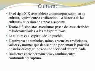 Cultura: En el siglo XIX se establece un concepto canónico de cultura, equivalente a civilización. La historia de las culturas= sucesión de etapas a superar.Teoría difusionista: las culturas pasan de las sociedades más desarrolladas  a las más primitivas.La cultura es el espíritu de un pueblo.El universo de símbolos, mitos, creencias, tradiciones, valores y normas que dan sentido y orientan la práctica de individuos y grupos de una sociedad determinada.Dialéctica entre permanencia y cambio; entre continuidad y ruptura.