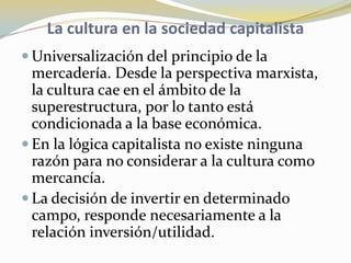 La cultura en la sociedad capitalistaUniversalización del principio de la mercadería. Desde la perspectiva marxista, la cultura cae en el ámbito de la superestructura, por lo tanto está condicionada a la base económica.En la lógica capitalista no existe ninguna razón para no considerar a la cultura como mercancía. La decisión de invertir en determinado campo, responde necesariamente a la relación inversión/utilidad. 