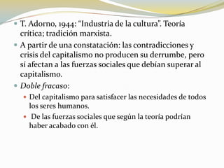 T. Adorno, 1944: “Industria de la cultura”. Teoría crítica; tradición marxista.A partir de una constatación: las contradicciones y crisis del capitalismo no producen su derrumbe, pero sí afectan a las fuerzas sociales que debían superar al capitalismo.Doble fracaso:Del capitalismo para satisfacer las necesidades de todos los seres humanos. De las fuerzas sociales que según la teoría podrían haber acabado con él.