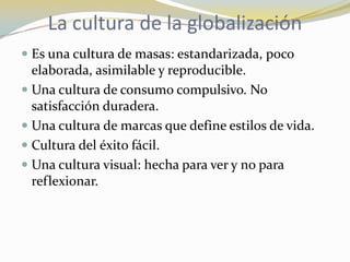 La cultura de la globalizaciónEs una cultura de masas: estandarizada, poco elaborada, asimilable y reproducible.Una cultura de consumo compulsivo. No satisfacción duradera.Una cultura de marcas que define estilos de vida.Cultura del éxito fácil.Una cultura visual: hecha para ver y no para reflexionar.