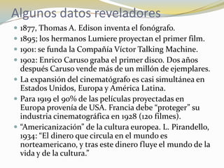 Algunos datos reveladores1877, Thomas A. Edison inventa el fonógrafo.1895; los hermanos Lumiere proyectan el primer film.1901: se funda la Compañía Víctor Talking Machine.1902: Enrico Caruso graba el primer disco. Dos años después Caruso vende más de un millón de ejemplares.La expansión del cinematógrafo es casi simultánea en Estados Unidos, Europa y América Latina. Para 1919 el 90% de las películas proyectadas en Europa provenía de USA. Francia debe “proteger” su industria cinematográfica en 1928 (120 filmes).“Americanización” de la cultura europea. L. Pirandello, 1934: “El dinero que circula en el mundo es norteamericano, y tras este dinero fluye el mundo de la vida y de la cultura.”