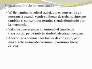 Empatización de la mercancíaW. Benjamin: no solo el trabajador es convertido en mercancía cuando vende su fuerza de trabajo, sino que también el consumidor termina siendo dominado por la mercancía.Valor de uso secundario: Automóvil (medio de transporte), pero también símbolo de atractivo sexual. Adorno: nos dominan los bienes de consumo, pero más el acto mismo de consumir. (consumo, luego existo).