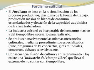 Fordismo culturalEl Fordismo se basa en la racionalización de los procesos productivos, disciplina de la fuerza de trabajo, producción masiva de bienes de consumo estandarizados y elevación de la capacidad adquisitiva de la clase trabajadora. La industria cultural es inseparable del consumo masivo y del tiempo libre necesario para realizarlo. Se producen masivamente las mismas mercancías culturales, mediante procedimientos especializados (cine, programas de tv, conciertos, giras mundiales, concursos, debates televisivos, etc.Consecuencia: fusión de cultura y entretenimiento. Hoy existe una “industria del tiempo libre”, que lleva al extremo de no contar con tiempo libre. 