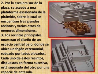2. Por la escalera sur de la
plaza, se accede a una
plataforma escalonada de la
pirámide, sobre la cual se
encuentran tres grandes
recintos y varios otros de
menores dimensiones.
3. Los recintos principales
muestran el diseño de un
espacio central bajo, donde se
ubica un fogón ceremonial,
rodeado por lados elevados.
Cada uno de estos recintos,
dispuestos en forma sucesiva,
está separado del otro por una
especie de antesala.
 