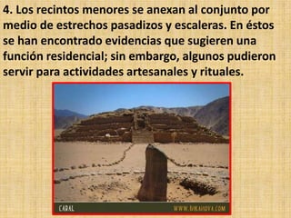 4. Los recintos menores se anexan al conjunto por
medio de estrechos pasadizos y escaleras. En éstos
se han encontrado evidencias que sugieren una
función residencial; sin embargo, algunos pudieron
servir para actividades artesanales y rituales.
 
