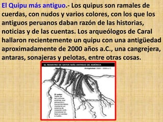El Quipu más antiguo.- Los quipus son ramales de
cuerdas, con nudos y varios colores, con los que los
antiguos peruanos daban razón de las historias,
noticias y de las cuentas. Los arqueólogos de Caral
hallaron recientemente un quipu con una antigüedad
aproximadamente de 2000 años a.C., una cangrejera,
antaras, sonajeras y pelotas, entre otras cosas.
 