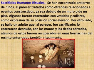 Sacrificios Humanos Rituales.- Se han encontrado entierros
de niños, al parecer tratados como ofrendas relacionados a
eventos constructivos, ya sea debajo de un muro o de un
piso. Algunos fueron enterrados con vestidos y collares,
como expresión de su posición social elevado. Por otro lado,
se hallo un adulto que, al parecer, fue sacrificado; lo
enterraron desnudo, con las manos y los dedos cortados,
algunos de estos fueron recuperados en unas hornacinas del
recinto enterrados también ritualmente.
 