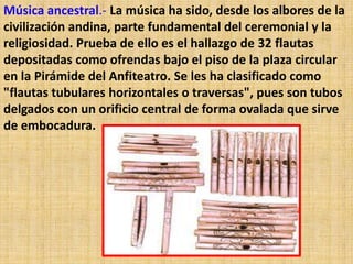 Música ancestral.- La música ha sido, desde los albores de la
civilización andina, parte fundamental del ceremonial y la
religiosidad. Prueba de ello es el hallazgo de 32 flautas
depositadas como ofrendas bajo el piso de la plaza circular
en la Pirámide del Anfiteatro. Se les ha clasificado como
"flautas tubulares horizontales o traversas", pues son tubos
delgados con un orificio central de forma ovalada que sirve
de embocadura.
 