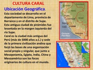 CULTURA CARAL
Ubicación Geográfica.
Esta sociedad se desarrollo en el
departamento de Lima, provincia de
Barranca y en el distrito de Supe.
Esta antigua ciudad de pirámides fue
levantada en la margen izquierda del
río Supe.
Caral es la ciudad más antigua del
Perú (más de 5000 años a.C.) y sede
de la primera civilización andina que
forjó las bases de una organización
social propia y singular, que junto a
Mesopotamia, Egipto, India, China y
Mesoamérica son los focos
originarios de cultura en el mundo.
 