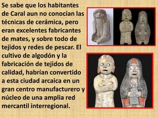 Se sabe que los habitantes
de Caral aun no conocían las
técnicas de cerámica, pero
eran excelentes fabricantes
de mates, y sobre todo de
tejidos y redes de pescar. El
cultivo de algodón y la
fabricación de tejidos de
calidad, habrían convertido
a esta ciudad arcaica en un
gran centro manufacturero y
núcleo de una amplia red
mercantil interregional.
 