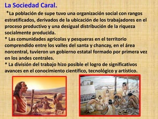 La Sociedad Caral.
*La población de supe tuvo una organización social con rangos
estratificados, derivados de la ubicación de los trabajadores en el
proceso productivo y una desigual distribución de la riqueza
socialmente producida.
* Las comunidades agrícolas y pesqueras en el territorio
comprendido entre los valles del santa y chancay, en el área
norcentral, tuvieron un gobierno estatal formado por primera vez
en los andes centrales.
* La división del trabajo hizo posible el logro de significativos
avances en el conocimiento científico, tecnológico y artístico.
 