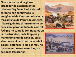 *Los modos de vida giraron
alrededor de asentamientos
urbanos. Según fechados de radio
carbono han confirmado la
antigüedad de Caral como la ciudad
más antigua de Perú y de América.
 *La religión fue el instrumento de
cohesión, pero también de control.
*Al que no cumplía con trabajos en
la construcción, en la limpieza y
mantenimiento de canales, en la
siembra y cuidado de chacras de los
dioses, entonces le iba a ir mal, no
iba a tener buenas cosechas, sus
acciones fracasarían.
 