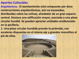 Aportes Culturales.
Arquitectura.- El asentamiento está compuesto por doce
construcciones arquitectónicas, aún no excavadas,
distribuidas sobre las colinas, alrededor de un gran espacio
central. Destaca una edificación mayor, asociada a una plaza
circular hundid. Se pueden apreciar unidades residenciales
en la periferia.
1. Una plaza circular hundida preside la pirámide, con
escaleras dispuestas en el mismo eje y grandes monolitos al
pie de ellas.
 