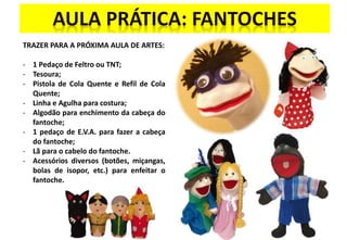 TRAZER PARA A PRÓXIMA AULA DE ARTES:
- 1 Pedaço de Feltro ou TNT;
- Tesoura;
- Pistola de Cola Quente e Refil de Cola
Quente;
- Linha e Agulha para costura;
- Algodão para enchimento da cabeça do
fantoche;
- 1 pedaço de E.V.A. para fazer a cabeça
do fantoche;
- Lã para o cabelo do fantoche.
- Acessórios diversos (botões, miçangas,
bolas de isopor, etc.) para enfeitar o
fantoche.
 