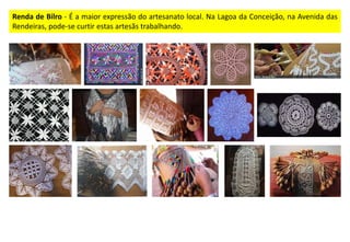 Renda de Bilro - É a maior expressão do artesanato local. Na Lagoa da Conceição, na Avenida das
Rendeiras, pode-se curtir estas artesãs trabalhando.
 
