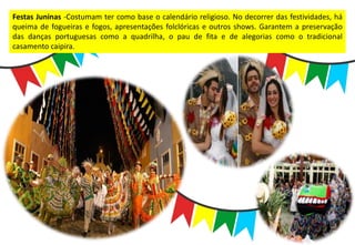Festas Juninas -Costumam ter como base o calendário religioso. No decorrer das festividades, há
queima de fogueiras e fogos, apresentações folclóricas e outros shows. Garantem a preservação
das danças portuguesas como a quadrilha, o pau de fita e de alegorias como o tradicional
casamento caipira.
 