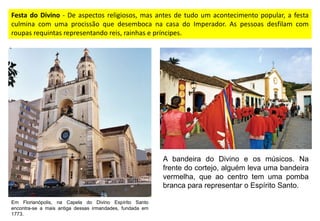 Festa do Divino - De aspectos religiosos, mas antes de tudo um acontecimento popular, a festa
culmina com uma procissão que desemboca na casa do Imperador. As pessoas desfilam com
roupas requintas representando reis, rainhas e príncipes.
Em Florianópolis, na Capela do Divino Espírito Santo
encontra-se a mais antiga dessas irmandades, fundada em
1773.
A bandeira do Divino e os músicos. Na
frente do cortejo, alguém leva uma bandeira
vermelha, que ao centro tem uma pomba
branca para representar o Espírito Santo.
 