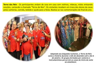 Terno dos Reis - Os participantes andam de casa em casa com violinos, rebecas, violas entoando
canções, cantando o chamado "Terno de Reis". Os visitantes recebem em troca dos donos da casas
pelas cantorias, comida, bebida e ajuda para a festa. Realiza-se nas comemorações de final do ano.
Adaptado aos folguedos lusitanos, o Terno de Reis
canta a história durante o mês de dezembro até o dia 6
de janeiro. Os grupos formados por cantores e
instrumentistas percorrem as casas do início da noite
ao amanhecer.
 