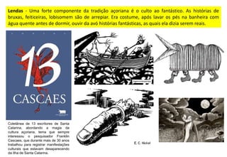 Lendas - Uma forte componente da tradição açoriana é o culto ao fantástico. As histórias de
bruxas, feiticeiras, lobisomem são de arrepiar. Era costume, após lavar os pés na banheira com
água quente antes de dormir, ouvir da avó histórias fantásticas, as quais ela dizia serem reais.
Coletânea de 13 escritores de Santa
Catarina, abordando a magia da
cultura açoriana, tema que sempre
interessou o pesquisador Franklin
Cascaes, que durante mais de 30 anos
trabalhou para registrar manifestações
culturais que estavam desaparecendo
da Ilha de Santa Catarina.
 