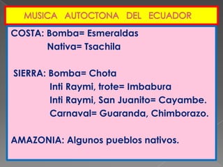   MUSICA   AUTOCTONA   DEL   ECUADORCOSTA: Bomba= Esmeraldas              Nativa= Tsachila  SIERRA: Bomba= Chota               Inti Raymi, trote= Imbabura               Inti Raymi, San Juanito= Cayambe.               Carnaval= Guaranda, Chimborazo.AMAZONIA: Algunos pueblos nativos.