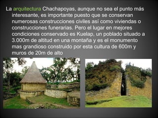 La  arquitectura  Chachapoyas, aunque no sea el punto más interesante, es importante puesto que se conservan numerosas construcciones civiles así como viviendas o construcciones funerarias. Pero el lugar en mejores condiciones conservado es Kuelap, un poblado situado a 3.000m de altitud en una montaña y es el monumento mas grandioso construido por esta cultura de 600m y muros de 20m de alto 