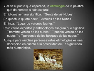 Y al fin el punto que esperaba, la  etimología  de la palabra que da nombre a esta cultura: En idioma aymara significa: ``Gente de las Nubes´´ En quechua quiere decir: ``Arboles en las Nubes´´ En inca: ``Lugar de varones fuertes´´ Pero varios expertos y antropólogos asegura que significa ``hombre venido de las nubes´´, ``pueblo venido de las nubes´´ o ``personas de los bosques de las nubes´´ Aunque para muchas personas estas etimologías es una decepción en cuanto a la posibilidad de un significado más humorístico. 