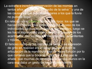 La extraña e increíble conservación de las momias en tantos años y estando ``en medio de la selva´´ y una de las causas es que buscaban lugares a los que la lluvia no pudiese llegar. En relación a los  entierros  tenían dos tipos: los que se hacían en hileras y los individuales. En el caso de los individuales, se buscaban lugares inaccesibles, luego se les hacia impresiones pictóricas en las paredes de los acantilados, con tonalidades blanquecinas, amarillentas y rojizas. El famoso rostro de las momias de terror y de expresión de grito en realidad era a causa de que al morir la articulación de la mandíbula deja de hacer función por lo que conlleva que la boca se habrá y si a eso uno le añade  que muchas de las dichas tenían las manos en la cara eso daba un gesto de terror más evidente. 
