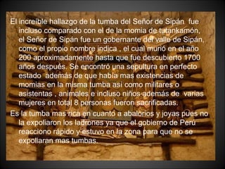 El increíble hallazgo de la tumba del Señor de Sipán  fue incluso comparado con el de la momia de tutankamón, el Señor de Sipán fue un gobernante del valle de Sipán, como el propio nombre indica , el cual murió en el año 200 aproximadamente hasta que fue descubierto 1700 años después. Se encontró una sepultura en perfecto estado  además de que había mas existencias de momias en la misma tumba así como militares o asistentas , animales e incluso niños además de  varias mujeres en total 8 personas fueron sacrificadas. Es la tumba mas rica en cuanto a abalorios y joyas pues no la expoliaron los ladrones ya que el gobierno de Perú reacciono rápido y estuvo en la zona para que no se expoliaran mas tumbas. 