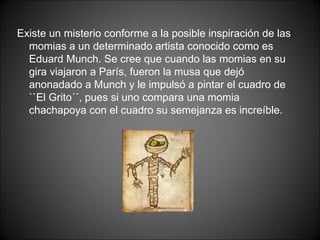 Existe un misterio conforme a la posible inspiración de las momias a un determinado artista conocido como es Eduard Munch. Se cree que cuando las momias en su gira viajaron a París, fueron la musa que dejó anonadado a Munch y le impulsó a pintar el cuadro de ``El Grito´´, pues si uno compara una momia chachapoya con el cuadro su semejanza es increíble. 