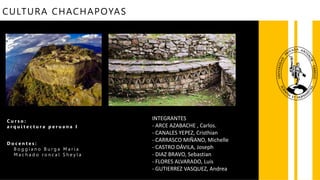 CULTURA CHACHAPOYAS
C u r s o :
a r q u i t e c t u r a p e r u a n a I
D o c e n t e s :
B o g g i a n o B u r g a M a r í a
M a c h a d o r o n c a l S h e y l a
INTEGRANTES
- ARCE AZABACHE , Carlos.
- CANALES YEPEZ, Cristhian
- CARRASCO MIÑANO, Michelle
- CASTRO DÁVILA, Joseph
- DIAZ BRAVO, Sebastian
- FLORES ALVARADO, Luis
- GUTIERREZ VASQUEZ, Andrea
-VASQUEZ RODRIGUEZ, David
 