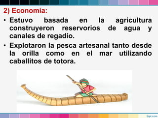 2) Economía:
• Estuvo
basada
en
la
agricultura
construyeron reservorios de agua y
canales de regadío.
• Explotaron la pesca artesanal tanto desde
la orilla como en el mar utilizando
caballitos de totora.

 
