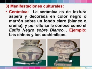 3) Manifestaciones culturales:
• Cerámica: La cerámica es de textura
áspera y decorada en color negro o
marrón sobre un fondo claro (blanco o
crema), y por ello se le conoce como el
Estilo Negro sobre Blanco . Ejemplo:
Las chinas y los cuchimilcos.

 