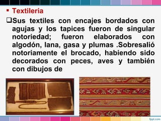 Textileria
Sus textiles con encajes bordados con
agujas y los tapices fueron de singular
notoriedad; fueron elaborados con
algodón, lana, gasa y plumas .Sobresalió
notoriamente el brocado, habiendo sido
decorados con peces, aves y también
con dibujos de

 