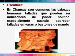  Escultura:
• En Chancay son comunes las cabezas
humanas talladas que pueden ser
indicadores
de
poder
político,
especialmente
cuando
aparecen
talladas en varas o bastones de mando

 