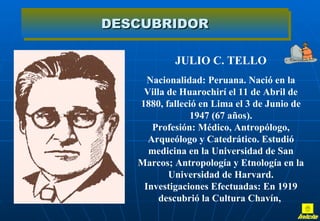 JULIO C. TELLO Nacionalidad: Peruana. Nació en la Villa de Huarochirí el 11 de Abril de 1880, falleció en Lima el 3 de Junio de 1947 (67 años). Profesión: Médico, Antropólogo, Arqueólogo y Catedrático. Estudió medicina en la Universidad de San Marcos; Antropología y Etnología en la Universidad de Harvard. Investigaciones Efectuadas: En 1919 descubrió la Cultura Chavín,  DESCUBRIDOR Inicio 