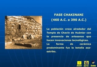 FASE CHAKINANI (460 A.C. a 390 A.C.) La población crece alrededor del Templo de Chavín de Huántar con la presencia de artesanos que hacen innovaciones tecnológicas. La forma de cerámica predominante fue la botella asa-estribo. Inicio Aportes Continúa 
