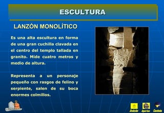 LANZÓN MONOLÍTICO ESCULTURA Es una alta escultura en forma de una gran cuchilla clavada en el centro del templo tallada en granito. Mide cuatro metros y medio de altura. Representa a un personaje pequeño con rasgos de felino y serpiente, salen de su boca enormes colmillos. Inicio Aportes Continúa 