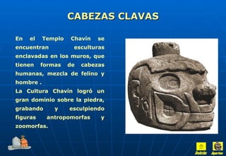 CABEZAS CLAVAS En el Templo Chavín se encuentran esculturas enclavadas en los muros, que tienen formas de cabezas humanas, mezcla de felino y hombre . La Cultura Chavín logró un gran dominio sobre la piedra, grabando y esculpiendo figuras antropomorfas y zoomorfas. Inicio Aportes 