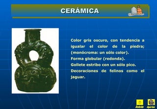 CERÁMICA Color gris oscuro, con tendencia a igualar el color de la piedra; (monócroma: un sólo color). Forma globular (redonda). Gollete estribo con un sólo pico. Decoraciones de felinos como el jaguar. Inicio Aportes 