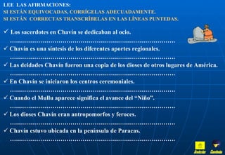 LEE  LAS AFIRMACIONES:   SI ESTÁN EQUIVOCADAS, CORRÍGELAS ADECUADAMENTE.  SI ESTÁN  CORRECTAS TRANSCRÍBELAS EN LAS LÍNEAS PUNTEDAS. Los sacerdotes en Chavín se dedicaban al ocio. ……………………………………………………………………… . Chavín es una síntesis de los diferentes aportes regionales. ……………………………………………………………………… . Las deidades Chavín fueron una copia de los dioses de otros lugares de América. ……………………………………………………………………… . En Chavín se iniciaron los centros ceremoniales. ……………………………………………………………………… . Cuando el Mullu aparece significa el avance del “Niño”. ……………………………………………………………………… . Los dioses Chavín eran antropomorfos y feroces. ……………………………………………………………………… . Chavín estuvo ubicada en la península de Paracas.  ……………………………………………………………………… . Inicio Continúa 